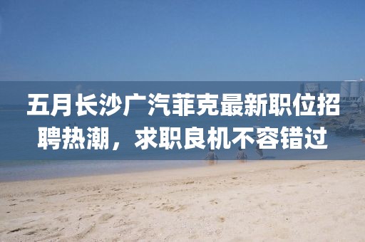 五月长沙广汽菲克最新职位招聘热潮，求职良机不容错过