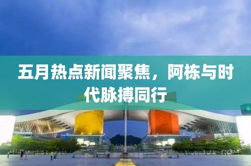五月热点新闻聚焦，阿栋与时代脉搏同行
