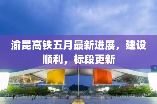 渝昆高铁五月最新进展，建设顺利，标段更新