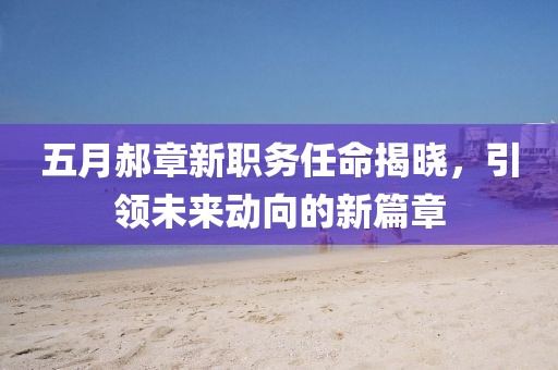 五月郝章新职务任命揭晓，引领未来动向的新篇章