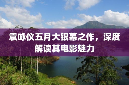袁咏仪五月大银幕之作，深度解读其电影魅力