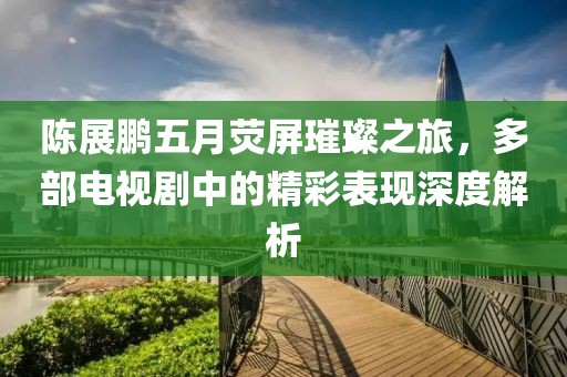 陈展鹏五月荧屏璀璨之旅，多部电视剧中的精彩表现深度解析