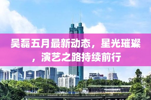 吴磊五月最新动态，星光璀璨，演艺之路持续前行