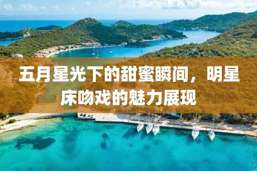 五月星光下的甜蜜瞬间，明星床吻戏的魅力展现