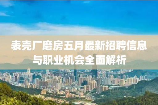 表壳厂磨房五月最新招聘信息与职业机会全面解析