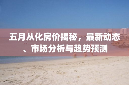 五月从化房价揭秘，最新动态、市场分析与趋势预测