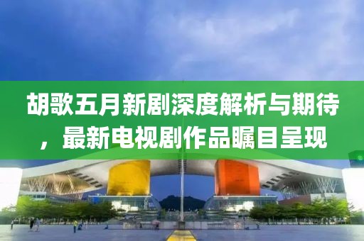 胡歌五月新剧深度解析与期待，最新电视剧作品瞩目呈现