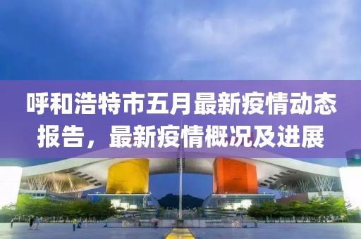 呼和浩特市五月最新疫情动态报告，最新疫情概况及进展