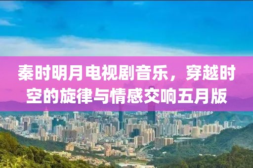 秦时明月电视剧音乐，穿越时空的旋律与情感交响五月版