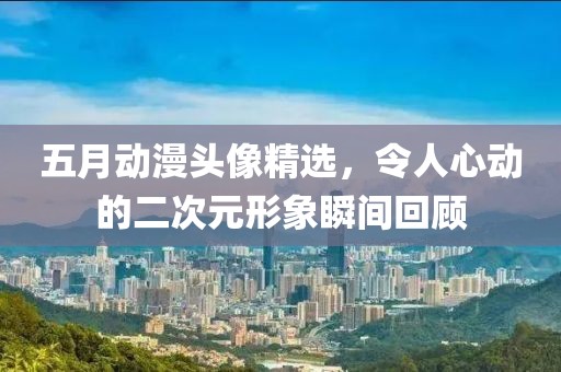 五月动漫头像精选，令人心动的二次元形象瞬间回顾