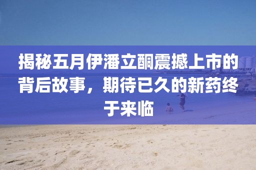 揭秘五月伊潘立酮震撼上市的背后故事，期待已久的新药终于来临