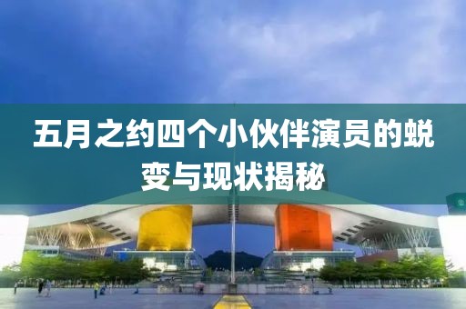 五月之约四个小伙伴演员的蜕变与现状揭秘