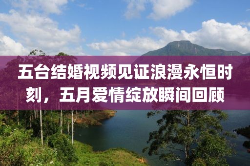 五台结婚视频见证浪漫永恒时刻，五月爱情绽放瞬间回顾