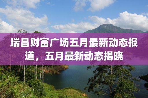 瑞昌财富广场五月最新动态报道，五月最新动态揭晓