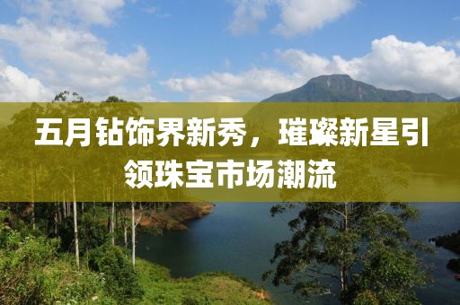 五月钻饰界新秀，璀璨新星引领珠宝市场潮流