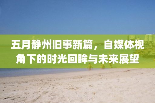 五月静州旧事新篇，自媒体视角下的时光回眸与未来展望