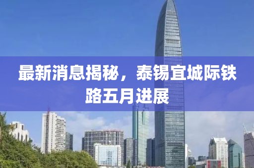 最新消息揭秘，泰锡宜城际铁路五月进展
