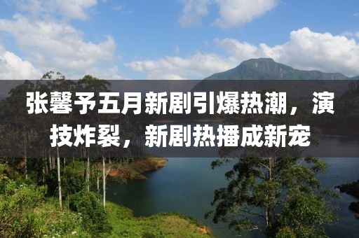 张馨予五月新剧引爆热潮，演技炸裂，新剧热播成新宠