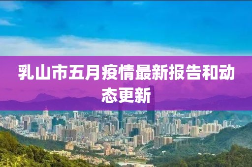 乳山市五月疫情最新报告和动态更新