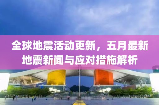 全球地震活动更新，五月最新地震新闻与应对措施解析