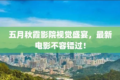 五月秋霞影院视觉盛宴，最新电影不容错过！