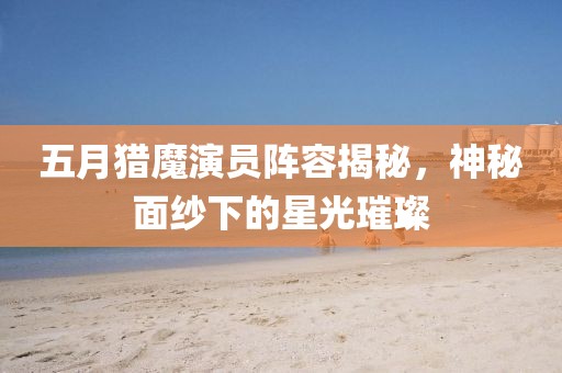 五月猎魔演员阵容揭秘，神秘面纱下的星光璀璨