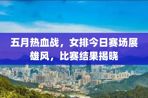 五月热血战，女排今日赛场展雄风，比赛结果揭晓
