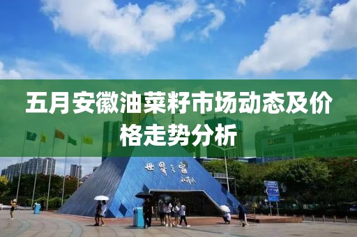 五月安徽油菜籽市场动态及价格走势分析