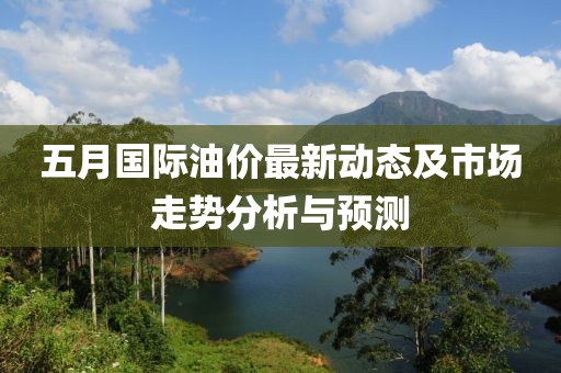 五月国际油价最新动态及市场走势分析与预测