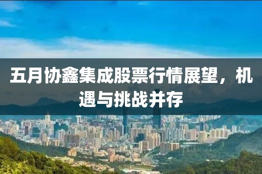 五月协鑫集成股票行情展望，机遇与挑战并存