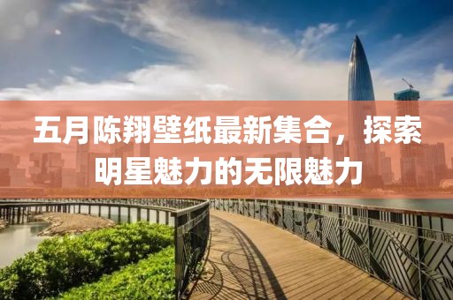 五月陈翔壁纸最新集合，探索明星魅力的无限魅力