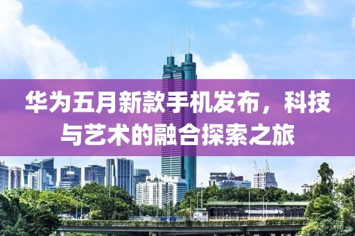 华为五月新款手机发布，科技与艺术的融合探索之旅