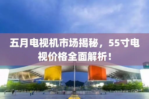 五月电视机市场揭秘，55寸电视价格全面解析！