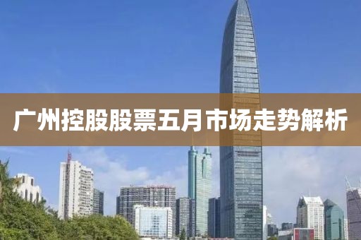 广州控股股票五月市场走势解析