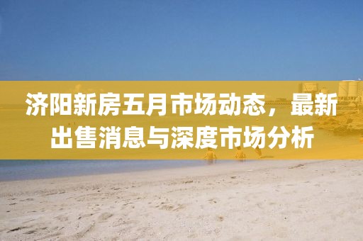 济阳新房五月市场动态，最新出售消息与深度市场分析