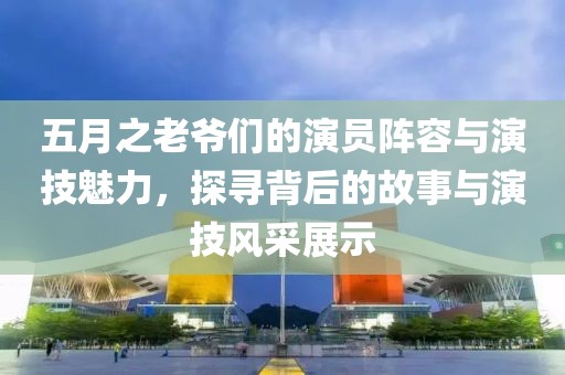 五月之老爷们的演员阵容与演技魅力，探寻背后的故事与演技风采展示
