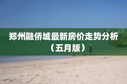 郑州融侨城最新房价走势分析（五月版）