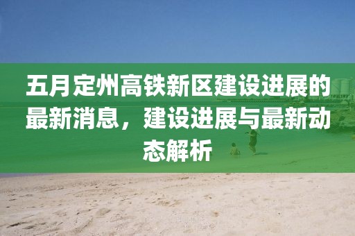 五月定州高铁新区建设进展的最新消息，建设进展与最新动态解析