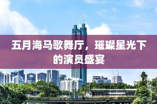 五月海马歌舞厅，璀璨星光下的演员盛宴