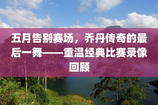 五月告别赛场，乔丹传奇的最后一舞——重温经典比赛录像回顾