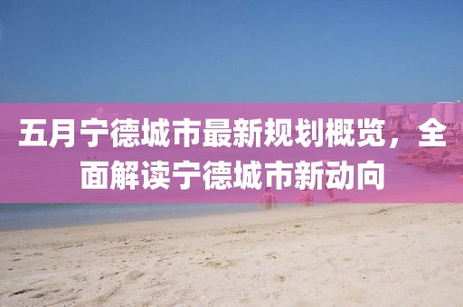 五月宁德城市最新规划概览，全面解读宁德城市新动向