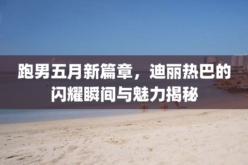 跑男五月新篇章，迪丽热巴的闪耀瞬间与魅力揭秘