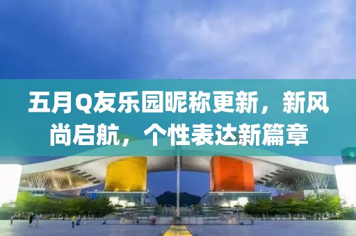 五月Q友乐园昵称更新，新风尚启航，个性表达新篇章