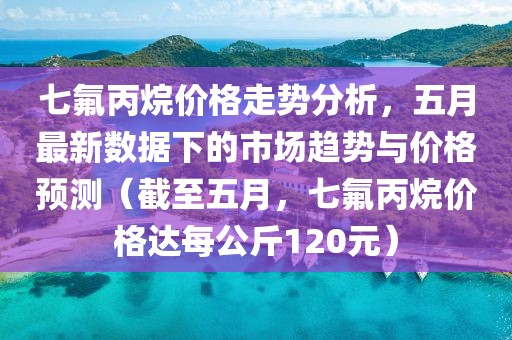 七氟丙烷价格走势分析，五月最新数据下的市场趋势与价格预测（截至五月，七氟丙烷价格达每公斤120元）