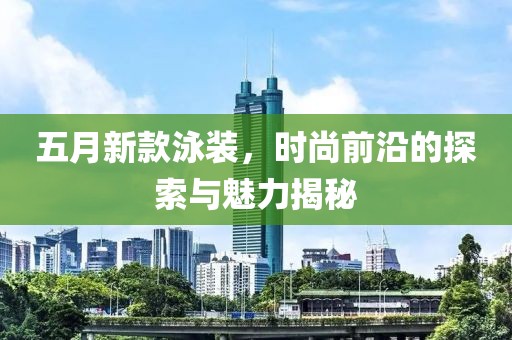 五月新款泳装，时尚前沿的探索与魅力揭秘