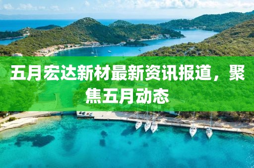五月宏达新材最新资讯报道，聚焦五月动态