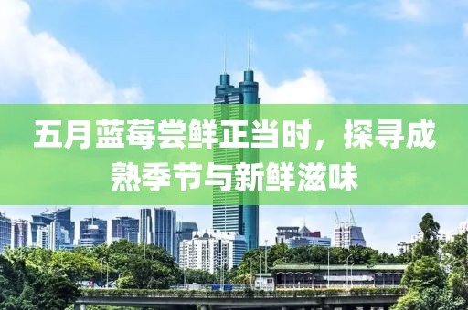 五月蓝莓尝鲜正当时，探寻成熟季节与新鲜滋味