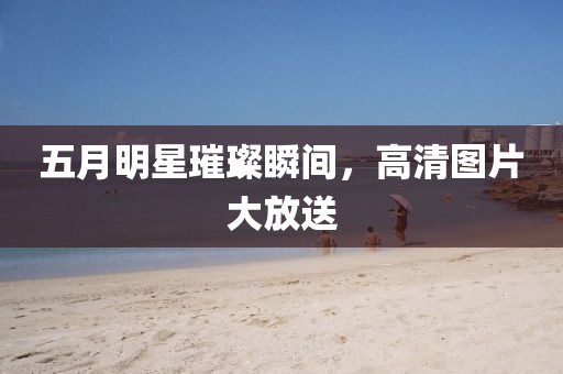五月明星璀璨瞬间，高清图片大放送
