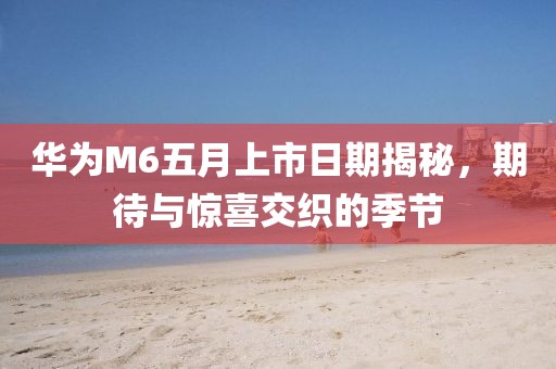 华为M6五月上市日期揭秘，期待与惊喜交织的季节