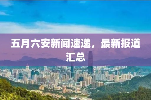 五月六安新闻速递，最新报道汇总